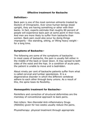 Effective treatment for Backache
Definition:-
Back pain is one of the most common ailments treated by
Doctors of Chiropractic. Ever since human beings stood
upright, they are having something or other with their
backs. In fact, experts estimate that roughly 80 percent of
people will experience back pain at some point in their lives.
And men are more likely to suffer from backache than
women. Back pain could also occur by doing things
improperly - like standing, sitting, or lifting heavy weight -
for a long time.
Symptoms of Backache:-
The following are some of the symptoms of backache:
In most cases of backache, the pain is usually felt either in
the middle of the back or lower down. It may spread to both
sides of the waist and the hips. In a condition of acute pain,
the patient is unable to move and is bedridden.
About ninety per cent of backache patients suffer from what
is called cervical and lumbar spondylosis. It is a
degenerative disorder in which the different vertebrae
adhere to each other through bony unions. As a result of
this, the spine loses its flexibility.
Homeopathic treatment for Backache:-
Painkillers and correction of structural deformities are the
mainstay of conventional approach to back pains.
Pain killers: Non-Steroidal Anti-inflammatory Drugs
(NSAIDs) given for two weeks usually reduce the pains.
Physiotherapy: physical treatment through appropriate
 