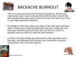 bbc.com
                 BACKACHE BURNOUT
                                                                      health.com

• This is an easy way to burnout frequent backaches. All that you
  need to do is get a chair and side stool. Get the chair close to the
  wall and place the side stool in front of it such that when you sit on
  it, your legs should be stretched.

• Sit upright on the chair, place your legs on the side stool and bend
  down, stretch your hands to touch your toes for a while, get and
  raise your hand to touch the wall. You can do this is often as
  possible until you think it's okay for that moment.

• It will be stressful initially, but afterwards, with repetition over a
  few days, you definitely will burnout your backaches and pains
  around your neck and waist regions.



                                                                    gabbyandlaird.com
    movementmedicine.com
 
