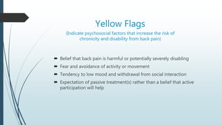 Yellow Flags
(Indicate psychosocial factors that increase the risk of
chronicity and disability from back pain)
 Belief that back pain is harmful or potentially severely disabling
 Fear and avoidance of activity or movement
 Tendency to low mood and withdrawal from social interaction
 Expectation of passive treatment(s) rather than a belief that active
participation will help
 