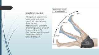 Straight leg raise test
If the patient experiences
sciatic pain, and more
specifically pain radiating
down the leg
(radiculopathy), when the
straight leg is at an angle of
between 30 and 70
then the test is positive and
a herniated disk is a
cause of the pain.
 