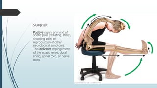 Slump test
Positive sign is any kind of
sciatic pain (radiating, sharp,
shooting pain) or
reproduction of other
neurological symptoms.
This indicates impingement
of the sciatic nerve, dural
lining, spinal cord, or nerve
roots
 