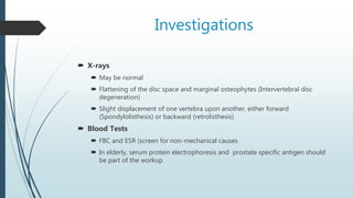 Investigations
 X-rays
 May be normal
 Flattening of the disc space and marginal osteophytes (Intervertebral disc
degeneration)
 Slight displacement of one vertebra upon another, either forward
(Spondylolisthesis) or backward (retrolisthesis)
 Blood Tests
 FBC and ESR (screen for non-mechanical causes
 In elderly, serum protein electrophoresis and prostate specific antigen should
be part of the workup
 
