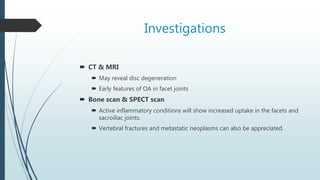 Investigations
 CT & MRI
 May reveal disc degeneration
 Early features of OA in facet joints
 Bone scan & SPECT scan
 Active inflammatory conditions will show increased uptake in the facets and
sacroiliac joints.
 Vertebral fractures and metastatic neoplasms can also be appreciated.
 