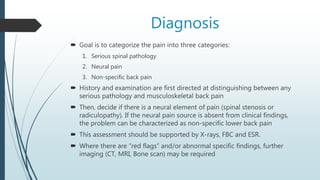 Diagnosis
 Goal is to categorize the pain into three categories:
1. Serious spinal pathology
2. Neural pain
3. Non-specific back pain
 History and examination are first directed at distinguishing between any
serious pathology and musculoskeletal back pain
 Then, decide if there is a neural element of pain (spinal stenosis or
radiculopathy). If the neural pain source is absent from clinical findings,
the problem can be characterized as non-specific lower back pain
 This assessment should be supported by X-rays, FBC and ESR.
 Where there are “red flags” and/or abnormal specific findings, further
imaging (CT, MRI, Bone scan) may be required
 