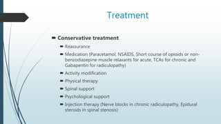 Treatment
 Conservative treatment
 Reassurance
 Medication (Paracetamol, NSAIDS, Short course of opioids or non-
benzodiazepine muscle relaxants for acute, TCAs for chronic and
Gabapentin for radiculopathy)
 Activity modification
 Physical therapy
 Spinal support
 Psychological support
 Injection therapy (Nerve blocks in chronic radiculopathy, Epidural
steroids in spinal stenosis)
 