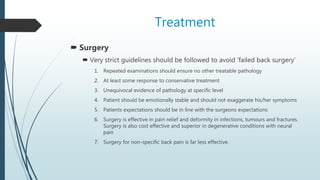 Treatment
 Surgery
 Very strict guidelines should be followed to avoid ‘failed back surgery’
1. Repeated examinations should ensure no other treatable pathology
2. At least some response to conservative treatment
3. Unequivocal evidence of pathology at specific level
4. Patient should be emotionally stable and should not exaggerate his/her symptoms
5. Patients expectations should be in line with the surgeons expectations
6. Surgery is effective in pain relief and deformity in infections, tumours and fractures.
Surgery is also cost effective and superior in degenerative conditions with neural
pain
7. Surgery for non-specific back pain is far less effective.
 