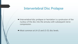 Intervertebral Disc Prolapse
 Intervertebral disc prolapse or herniation is a protrusion of the
nucleus of the disc into the annulus with subsequent nerve
compression.
 Most common at L4-L5 and L5-S1 disc levels.
 