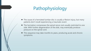 Pathophysiology
 The cause of a herniated lumbar disc is usually a flexion injury, but many
patients don’t recall experiencing a traumatic event
 The herniation compresses the spinal nerve root usually restricted to one
side. With further degeneration of the disk, may eventually produce
pressure on the spinal cord.
 This sequence may take months to years, producing acute and chronic
symptoms.
 