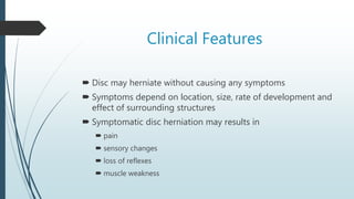 Clinical Features
 Disc may herniate without causing any symptoms
 Symptoms depend on location, size, rate of development and
effect of surrounding structures
 Symptomatic disc herniation may results in
 pain
 sensory changes
 loss of reflexes
 muscle weakness
 