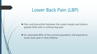 Lower Back Pain (LBP)
 Pain and discomfort between the costal margin and inferior
gluteal folds with or without leg pain
 An estimated 80% of the normal population will experience
lower back pain in their lifetime
 