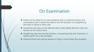On Examination
 Patient will be tilted to his side (ipsilateral side in medial herniation and
contralateral side in lateral herniation) and will feel pain on straightening
the body or tilting to other side
 Sometimes the knee on the affected side is held slightly flexed to relax the
tension on the sciatic nerve
 Straight leg raise test may be positive, a crossed leg raise test-if present- is
highly specific for a disc prolapse
 Femoral stretch test may be positive in high or mid-lumbar disc prolapse
 
