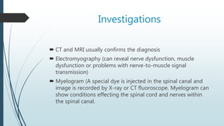 Investigations
 CT and MRI usually confirms the diagnosis
 Electromyography (can reveal nerve dysfunction, muscle
dysfunction or problems with nerve-to-muscle signal
transmission)
 Myelogram (A special dye is injected in the spinal canal and
image is recorded by X-ray or CT fluoroscope. Myelogram can
show conditions effecting the spinal cord and nerves within
the spinal canal.
 