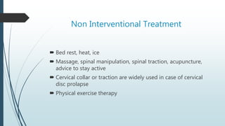 Non Interventional Treatment
 Bed rest, heat, ice
 Massage, spinal manipulation, spinal traction, acupuncture,
advice to stay active
 Cervical collar or traction are widely used in case of cervical
disc prolapse
 Physical exercise therapy
 