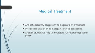 Medical Treatment
 Anti inflammatory drugs such as ibuprofen or prednisone
 Muscle relaxants such as diazepam or cyclobenzaprine
 Analgesics, opioids may be necessary for several days acute
phase
 