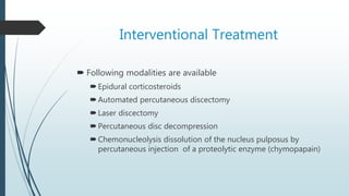 Interventional Treatment
 Following modalities are available
Epidural corticosteroids
Automated percutaneous discectomy
Laser discectomy
Percutaneous disc decompression
Chemonucleolysis dissolution of the nucleus pulposus by
percutaneous injection of a proteolytic enzyme (chymopapain)
 