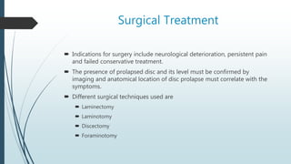 Surgical Treatment
 Indications for surgery include neurological deterioration, persistent pain
and failed conservative treatment.
 The presence of prolapsed disc and its level must be confirmed by
imaging and anatomical location of disc prolapse must correlate with the
symptoms.
 Different surgical techniques used are
 Laminectomy
 Laminotomy
 Discectomy
 Foraminotomy
 
