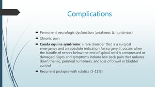 Complications
 Permanent neurologic dysfunction (weakness & numbness)
 Chronic pain
 Cauda equina syndrome: a rare disorder that is a surgical
emergency and an absolute indication for surgery. It occurs when
the bundle of nerves below the end of spinal cord is compressed or
damaged. Signs and symptoms include low back pain that radiates
down the leg, perineal numbness, and loss of bowel or bladder
control
 Recurrent prolapse with sciatica (5-11%)
 