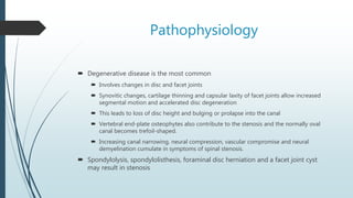 Pathophysiology
 Degenerative disease is the most common
 Involves changes in disc and facet joints
 Synovitic changes, cartilage thinning and capsular laxity of facet joints allow increased
segmental motion and accelerated disc degeneration
 This leads to loss of disc height and bulging or prolapse into the canal
 Vertebral end-plate osteophytes also contribute to the stenosis and the normally oval
canal becomes trefoil-shaped.
 Increasing canal narrowing, neural compression, vascular compromise and neural
demyelination cumulate in symptoms of spinal stenosis.
 Spondylolysis, spondylolisthesis, foraminal disc herniation and a facet joint cyst
may result in stenosis
 