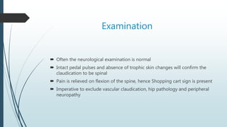 Examination
 Often the neurological examination is normal
 Intact pedal pulses and absence of trophic skin changes will confirm the
claudication to be spinal
 Pain is relieved on flexion of the spine, hence Shopping cart sign is present
 Imperative to exclude vascular claudication, hip pathology and peripheral
neuropathy
 