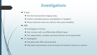 Investigations
 X-rays
 Not the most sensitive imaging study
 Useful in excluding fracture, spondylolysis or neoplasm
 Flexion extension views are useful to show spine instability
 MRI
 Investigation of choice
 Non-invasive, safe, can differentiate different types
 Disc degeneration, prolapse and facet arthrosis can be appreciated
 CT myelogram
 Indicated when MRI contraindicated
 May better demonstrate canal narrowing with dynamic stenosis or scoliosis
 