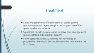 Treatment
 Signs and symptoms of myelopathy or cauda equina
syndrome warrant urgent surgical decompression of the
spinal cord or nerve roots
 Significant muscle weakness due to nerve root impingement
is also a strong indication for surgery
 For the patients with LSS who do not have fixed or
progressive neurologic deficits, conservative treatment is the
first choice
 