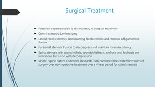 Surgical Treatment
 Posterior decompression is the mainstay of surgical treatment
 Central stenosis: Laminectomy
 Lateral recess stenosis: Undercutting facetectomies and removal of ligamentum
flavum
 Foraminal stenosis: Fusion to decompress and maintain foramen patency
 Spinal stenosis with spondylolysis, spondylolisthesis, scoliosis and kyphosis are
indications for fusion with decompression
 SPORT (Spine Patient Outcomes Research Trial) confirmed the cost effectiveness of
surgery over non-operative treatment over a 4 year period for spinal stenosis
 