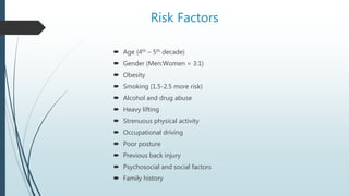 Risk Factors
 Age (4th – 5th decade)
 Gender (Men:Women = 3:1)
 Obesity
 Smoking (1.5-2.5 more risk)
 Alcohol and drug abuse
 Heavy lifting
 Strenuous physical activity
 Occupational driving
 Poor posture
 Previous back injury
 Psychosocial and social factors
 Family history
 