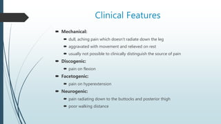 Clinical Features
 Mechanical:
 dull, aching pain which doesn’t radiate down the leg
 aggravated with movement and relieved on rest
 usually not possible to clinically distinguish the source of pain
 Discogenic:
 pain on flexion
 Facetogenic:
 pain on hyperextension
 Neurogenic:
 pain radiating down to the buttocks and posterior thigh
 poor walking distance
 