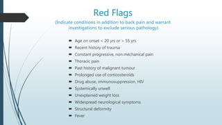Red Flags
(Indicate conditions in addition to back pain and warrant
investigations to exclude serious pathology)
 Age on onset < 20 yrs or > 55 yrs
 Recent history of trauma
 Constant progressive, non mechanical pain
 Thoracic pain
 Past history of malignant tumour
 Prolonged use of corticosteroids
 Drug abuse, immunosuppression, HIV
 Systemically unwell
 Unexplained weight loss
 Widespread neurological symptoms
 Structural deformity
 Fever
 
