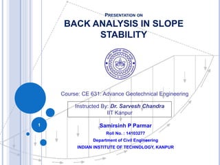 PRESENTATION ON
BACK ANALYSIS IN SLOPE
STABILITY
Samirsinh P Parmar
Roll No. : 14103277
Department of Civil Engineering
INDIAN INSTITUTE OF TECHNOLOGY, KANPUR
1
Course: CE 631: Advance Geotechnical Engineering
Instructed By: Dr. Sarvesh Chandra
IIT Kanpur
 