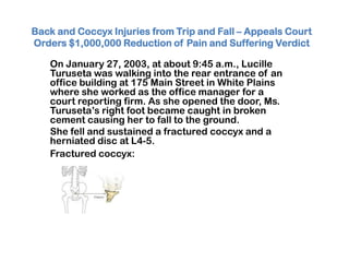 Back and Coccyx Injuries from Trip and Fall – Appeals Court
Orders $1,000,000 Reduction of Pain and Suffering Verdict
On January 27, 2003, at about 9:45 a.m., Lucille
Turuseta was walking into the rear entrance of an
office building at 175 Main Street in White Plains
where she worked as the office manager for a
court reporting firm. As she opened the door, Ms.
Turuseta’s right foot became caught in broken
cement causing her to fall to the ground.
She fell and sustained a fractured coccyx and a
herniated disc at L4-5.
Fractured coccyx:
 
