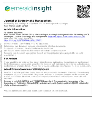 Journal of Strategy and Management
Backcasting as a strategic management tool for meeting VUCA challenges
Kent Thorén, Martin Vendel,
Article information:
To cite this document:
Kent Thorén, Martin Vendel, (2018) "Backcasting as a strategic management tool for meeting VUCA
challenges", Journal of Strategy and Management, https://doi.org/10.1108/JSMA-10-2017-0072
Permanent link to this document:
https://doi.org/10.1108/JSMA-10-2017-0072
Downloaded on: 16 December 2018, At: 05:12 (PT)
References: this document contains references to 58 other documents.
To copy this document: permissions@emeraldinsight.com
The fulltext of this document has been downloaded 5 times since 2018*
Access to this document was granted through an Emerald subscription provided by emerald-
srm:387340 []
For Authors
If you would like to write for this, or any other Emerald publication, then please use our Emerald
for Authors service information about how to choose which publication to write for and submission
guidelines are available for all. Please visit www.emeraldinsight.com/authors for more information.
About Emerald www.emeraldinsight.com
Emerald is a global publisher linking research and practice to the benefit of society. The company
manages a portfolio of more than 290 journals and over 2,350 books and book series volumes, as
well as providing an extensive range of online products and additional customer resources and
services.
Emerald is both COUNTER 4 and TRANSFER compliant. The organization is a partner of the
Committee on Publication Ethics (COPE) and also works with Portico and the LOCKSS initiative for
digital archive preservation.
*Related content and download information correct at time of download.
Downloaded
by
Göteborgs
Universitet
At
05:12
16
December
2018
(PT)
 