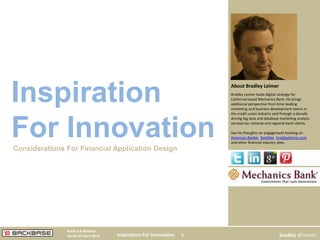 Inspiration For Innovation 1
Bank 2.0 Webinar
Series 23 April 2013 bradley @leimer
Bradley Leimer leads digital strategy for
California based Mechanics Bank. He brings
additional perspective from time leading
marketing and business development teams in
the credit union industry and through a decade
driving big data and database marketing analytic
services for national and regional bank clients.
See his thoughts on engagement banking on
American Banker, BankNxt, bradleyleimer.com
and other financial industry sites.
About Bradley Leimer
Inspiration
For InnovationConsiderations For Financial Application Design
 