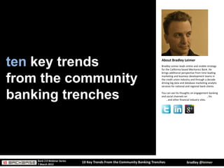 ten key trends                                                              About Bradley Leimer
                                                                            Bradley Leimer leads online and mobile strategy
                                                                            for the California based Mechanics Bank. He
                                                                            brings additional perspective from time leading


from the community                                                          marketing and business development teams in
                                                                            the credit union industry and through a decade
                                                                            driving big data and database marketing analytic
                                                                            services for national and regional bank clients.



banking trenches                                                            You can see his thoughts on engagement banking
                                                                            and social channels on American Banker, his
                                                                            blog, and other financial industry sites.ndustry
                                                                            sites.




    Bank 2.0 Webinar Series
                              10 Key Trends From the Community Banking Trenches                  bradley @leimer
    7 March 2012
 