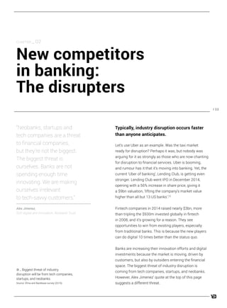 / 11
Let’s use Uber as an example. Was the taxi market
ready for disruption? Perhaps it was, but nobody was
arguing for it as strongly as those who are now chanting
for disruption to financial services. Uber is booming,
and rumour has it that it’s moving into banking. Yet, the
current ‘Uber of banking’, Lending Club, is getting even
stronger. Lending Club went IPO in December 2014,
opening with a 56% increase in share price, giving it
a $9bn valuation, ‘lifting the company’s market value
higher than all but 13 US banks’.[1]
Fintech companies in 2014 raised nearly $3bn, more
than tripling the $930m invested globally in fintech
in 2008, and it’s growing for a reason. They see
opportunities to win from existing players, especially
from traditional banks. This is because the new players
can do digital 10 times better than the status quo.
Banks are increasing their innovation efforts and digital
investments because the market is moving, driven by
customers, but also by outsiders entering the financial
space. The biggest threat of industry disruption is
coming from tech companies, startups, and neobanks.
However, Alex Jimenez’ quote at the top of this page
suggests a different threat.
CHAPTER _ 02
New competitors
in banking:
The disrupters
“Neobanks, startups and
tech companies are a threat
to financial companies,
but they’re not the biggest.
The biggest threat is
ourselves. Banks are not
spending enough time
innovating. We are making
ourselves irrelevant
to tech-savvy customers.”
Alex Jimenez,
SVP, digital and innovation, Rockland Trust
Typically, industry disruption occurs faster
than anyone anticipates.
3 _ Biggest threat of industry
disruption will be from tech companies,
startups, and neobanks.
Source: Efma and Backbase survey (2015).
 