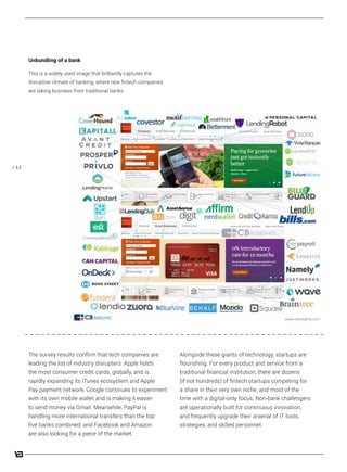 / 12
The survey results confirm that tech companies are
leading the list of industry disrupters. Apple holds
the most consumer credit cards, globally, and is
rapidly expanding its iTunes ecosystem and Apple
Pay payment network. Google continues to experiment
with its own mobile wallet and is making it easier
to send money via Gmail. Meanwhile, PayPal is
handling more international transfers than the top
five banks combined, and Facebook and Amazon
are also looking for a piece of the market.
Alongside these giants of technology, startups are
flourishing. For every product and service from a
traditional financial institution, there are dozens
(if not hundreds) of fintech startups competing for
a share in their very own niche, and most of the
time with a digital-only focus. Non-bank challengers
are operationally built for continuous innovation,
and frequently upgrade their arsenal of IT tools,
strategies, and skilled personnel.
Unbundling of a bank
This is a widely used image that brilliantly captures the
disruptive climate of banking, where new fintech companies
are taking business from traditional banks.
 