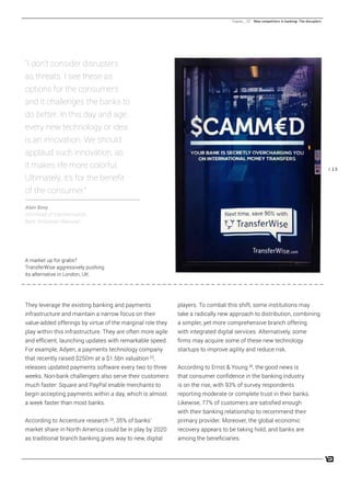 / 13
players. To combat this shift, some institutions may
take a radically new approach to distribution, combining
a simpler, yet more comprehensive branch offering
with integrated digital services. Alternatively, some
firms may acquire some of these new technology
startups to improve agility and reduce risk.
According to Ernst & Young [4]
, the good news is
that consumer confidence in the banking industry
is on the rise, with 93% of survey respondents
reporting moderate or complete trust in their banks.
Likewise, 77% of customers are satisfied enough
with their banking relationship to recommend their
primary provider. Moreover, the global economic
recovery appears to be taking hold, and banks are
among the beneficiaries.
They leverage the existing banking and payments
infrastructure and maintain a narrow focus on their
value-added offerings by virtue of the marginal role they
play within this infrastructure. They are often more agile
and efficient, launching updates with remarkable speed.
For example, Adyen, a payments technology company
that recently raised $250m at a $1.5bn valuation [2]
,
releases updated payments software every two to three
weeks. Non-bank challengers also serve their customers
much faster: Square and PayPal enable merchants to
begin accepting payments within a day, which is almost
a week faster than most banks.
According to Accenture research [3]
, 35% of banks’
market share in North America could be in play by 2020
as traditional branch banking gives way to new, digital
“I don’t consider disrupters
as threats. I see these as
options for the consumers
and it challenges the banks to
do better. In this day and age,
every new technology or idea
is an innovation. We should
applaud such innovation, as
it makes life more colorful.
Ultimately, it’s for the benefit
of the consumer.”
Alain Boey
SVP/head of transformation,
Bank Simpanan Nasional
Chapter _ 02 New competitors in banking: The disrupters
A market up for grabs?
TransferWise aggressively pushing
its alternative in London, UK.
 