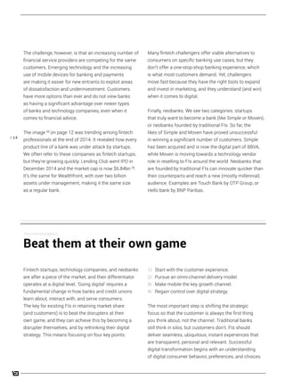 / 14
Many fintech challengers offer viable alternatives to
consumers on specific banking use cases, but they
don’t offer a one-stop-shop banking experience, which
is what most customers demand. Yet, challengers
move fast because they have the right tools to expand
and invest in marketing, and they understand (and win)
when it comes to digital.
Finally, neobanks. We see two categories: startups
that truly want to become a bank (like Simple or Moven),
or neobanks founded by traditional FIs. So far, the
likes of Simple and Moven have proved unsuccessful
in winning a significant number of customers. Simple
has been acquired and is now the digital part of BBVA,
while Moven is moving towards a technology vendor
role in reselling to FIs around the world. Neobanks that
are founded by traditional FIs can innovate quicker than
their counterparts and reach a new (mostly millennial)
audience. Examples are Touch Bank by OTP Group, or
Hello bank by BNP Paribas.
1/ Start with the customer experience.
2/ Pursue an omni-channel delivery model.
3/ Make mobile the key growth channel.
4/ Regain control over digital strategy.
The most important step is shifting the strategic
focus so that the customer is always the first thing
you think about, not the channel. Traditional banks
still think in silos, but customers don’t. FIs should
deliver seamless, ubiquitous, instant experiences that
are transparent, personal and relevant. Successful
digital transformation begins with an understanding
of digital consumer behavior, preferences, and choices
The challenge, however, is that an increasing number of
financial service providers are competing for the same
customers. Emerging technology and the increasing
use of mobile devices for banking and payments
are making it easier for new entrants to exploit areas
of dissatisfaction and underinvestment. Customers
have more options than ever and do not view banks
as having a significant advantage over newer types
of banks and technology companies, even when it
comes to financial advice.
The image [5]
on page 12 was trending among fintech
professionals at the end of 2014. It revealed how every
product line of a bank was under attack by startups.
We often refer to these companies as fintech startups,
but they’re growing quickly. Lending Club went IPO in
December 2014 and the market cap is now $6.84bn [6]
.
It’s the same for Wealthfront, with over two billion
assets under management, making it the same size
as a regular bank.
Fintech startups, technology companies, and neobanks
are after a piece of the market, and their differentiator
operates at a digital level. ‘Going digital’ requires a
fundamental change in how banks and credit unions
learn about, interact with, and serve consumers.
The key for existing FIs in retaining market share
(and customers) is to beat the disrupters at their
own game, and they can achieve this by becoming a
disrupter themselves, and by rethinking their digital
strategy. This means focusing on four key points:
Recommendation:
Beat them at their own game
 