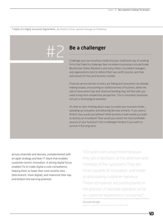 / 15
Challenge your own business model and your traditional way of working.
Firms that failed to challenge their incumbent businesses include Kodak,
Blockbuster, Nokia, Blackberry and many others. Incumbent managers
and organizations tend to defend their own proﬁt sources, and their
well-proven (in the past) business models.
Financial service barriers to entry are falling and newcomers are already
making inroads, encroaching on traditional lines of business. While the
size of newcomers may look small and banking may still feel safe, you
need a long-term competitive perspective. This is a business revolution,
not just a technological evolution.
It’s time to start thinking about ways to evolve your business model …
speeding up innovation and behaving like new entrants. If you were a
ﬁntech, how would you behave? What business model would you build
to destroy an incumbent? How would you attack the most proﬁtable
sources of your business? Use a challenger mindset if you want to
survive in the long-term.
#2 Be a challenger
7 Habits of a Highly Successful Digital Bank _ By Roberto Ferrari, general manager at CheBanca!
Chapter _ 02 New competitors in banking: The disrupters
across channels and devices, complemented with
an agile strategy and lean IT stack that enables
customer-centric innovation. A strong digital focus
enables FIs to make digital a core competence,
helping them to lower their cost-income ratio
(less branch, more digital), and maximize their top-
and bottom-line earning potential.
“Disrupters are a big threat because
they are a facilitator of the attention and
interests of the customers.They are
more capable of innovation, and better
at anticipating customer behavior.
These companies are putting banks in
the position of obsolete operators as far
as customer experience is concerned.”
Riccardo Becagli,
head of customer development at Hello bank
 