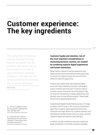 / 17
Banks need to improve customer experience, and
digital channels have remained their best opportunity
to achieve this. Many FIs know this, but still find it
difficult to seize the opportunity.
These survey results show that traditional banks
encounter many roadblocks (see fig 4), with lengthy
project timelines and multi-year IT projects cited as
common issues. Having too many silos doesn’t help,
nor does the maintenance of legacy applications, and
the high costs of long, difficult projects. These hinder
the journey to digital transformation.
Postponing the digital transformation journey is no longer
an option, and FIs know it. 56% of survey respondents
agree that a superior digital experience and human
interaction are major factors for customer retention, and
that these are important areas to focus on when nurturing
customer loyalty and retention rates.(see fig 5)
In order to provide a seamless consumer experience,
banks should bear in mind that customers probably
“For a long time, the banking
industry has been thinking
that we can decide how the
customer will interact with us.
But the plans for human or
digital interaction should be
outside-in – the optimum mix
will be pushed by the customer.
The customer will decide.”
Max Koszela,
head of channel strategy, Swedbank
CHAPTER _ 03
Customer experience:
The key ingredients
4 _ The top 3 roadblocks cited
are long projects, organizational
silos, and high costs.
Source: Efma and Backbase survey (2015).
5 _ Customers want superior
digital experiences, plus human
interaction. These impact most
on loyalty and retention.
Source: Efma and Backbase survey (2015).
Customer loyalty and retention, two of
the most important considerations in
measuring business success, are created
by combining superior digital experiences
and human interaction.
 