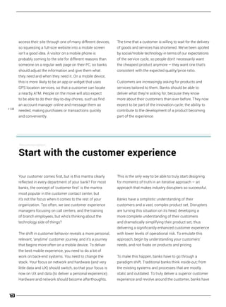 / 18
The time that a customer is willing to wait for the delivery
of goods and services has shortened. We’ve been spoiled
by social/mobile technology in terms of our expectations
of the service cycle, so people don’t necessarily want
the cheapest product anymore – they want one that’s
consistent with the expected quality/price ratio.
Customers are increasingly asking for products and
services tailored to them. Banks should be able to
deliver what they’re asking for, because they know
more about their customers than ever before. They now
expect to be part of the innovation cycle; the ability to
contribute to the development of a product becoming
part of the experience.
access their site through one of many different devices,
so squeezing a full-size website into a mobile screen
isn’t a good idea. A visitor on a mobile phone is
probably coming to the site for different reasons than
someone on a regular web page on their PC, so banks
should adjust the information and give them what
they need and when they need it. On a mobile device,
this is more likely to be an app or widget that uses
GPS location services, so that a customer can locate
a nearby ATM. People on the move will also expect
to be able to do their day-to-day chores, such as find
an account manager online and message them as
needed, making purchases or transactions quickly
and conveniently.
This is the only way to be able to truly start designing
for moments of truth in an iterative approach – an
approach that makes industry disrupters so successful.
Banks have a simplistic understanding of their
customers and a vast, complex product set. Disrupters
are turning this situation on its head, developing a
more complete understanding of their customers
and dramatically simplifying their product set, thus
delivering a significantly enhanced customer experience
with lower levels of operational risk. To emulate this
approach, begin by understanding your customers’
needs, and not fixate on products and pricing.
To make this happen, banks have to go through a
paradigm shift. Traditional banks think inside-out; from
the existing systems and processes that are mostly
static and outdated. To truly deliver a superior customer
experience and revolve around the customer, banks have
Your customer comes first, but is this mantra clearly
reflected in every department of your bank? For most
banks, the concept of ‘customer first’ is the mantra
most popular in the customer contact center, but
it’s not the focus when it comes to the rest of your
organization. Too often, we see customer experience
managers focusing on call centers, and the training
of branch employees, but who’s thinking about the
technology side of things?
The shift in customer behavior reveals a more personal,
relevant, ‘anytime’ customer journey, and it’s a journey
that begins more often on a mobile device. To deliver
the best mobile experience, you need to do a lot of
work on back-end systems. You need to change the
stack. Your focus on network and hardware (and very
little data and UX) should switch, so that your focus is
now on UX and data (to deliver a personal experience).
Hardware and network should become afterthoughts.
Recommendation:
Start with the customer experience
 