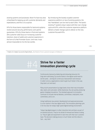 / 21
By introducing the loosely coupled customer
experience platform on top of existing systems, the
two ‘heartbeats’ can live next to each other. The bank’s
existing IT systems stay in place with their own change
cycle and KPIs, while the customer experience platform
delivers a faster change cycle to deliver on the new,
customer-focused KPIs.
existing systems and processes. Most FIs have too slow
a heartbeat for keeping up with customer demands and
expectations, and this is no surprise.
KPIs for those teams responsible for back-end systems
revolve around security, performance, and uptime
guarantees. KPIs for those teams in front-end systems
(the customer side) focus on increasing customer
retention, share of wallet and customer experience in
the form of a Net Promoter Score. Until now, it was
almost impossible to mix the two worlds.
#4
Continuously improve by balancing and renewing resources for
long-term well-being. Successful banks in the digital world need to
do the same … striving for continuous improvement and renewal.
In order to do so, organizations need to get much faster in the way
they learn, act and react.
Many recent presentations by large banks show their new innovation
labs, teams and work plans. While impressive, few are quickly producing
game-changing innovations. The standard approach to innovation
continues to include internal debates, committees, small pilots, more
committees, and so on.
Using traditional, new product development and approval processes
is a non-starter in the new digital world. The innovation planning cycle
is far too slow for today’s high-speed digital banking environment.
Today’s big digital players in other industries test and learn as part of
an iterative process. They’re not afraid of renewal and failure in doing
so. They’re agile and experiment in real-time with their own customer
base. The decision-making process is much faster and the rollout is
fast … very fast!
Strive for a faster
innovation planning cycle
7 Habits of a Highly Successful Digital Bank _ By Roberto Ferrari, general manager at CheBanca!
Chapter _ 03 Customer experience: The key ingredients
 