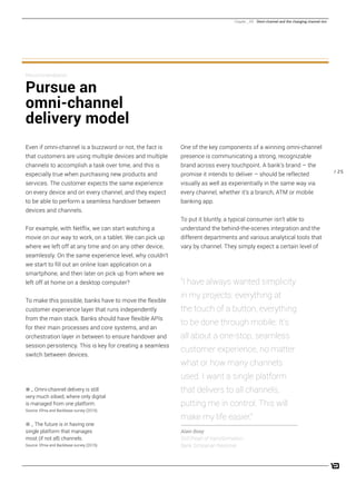 / 25
One of the key components of a winning omni-channel
presence is communicating a strong, recognizable
brand across every touchpoint. A bank’s brand – the
promise it intends to deliver – should be reflected
visually as well as experientially in the same way via
every channel, whether it’s a branch, ATM or mobile
banking app.
To put it bluntly, a typical consumer isn’t able to
understand the behind-the-scenes integration and the
different departments and various analytical tools that
vary by channel. They simply expect a certain level of
Even if omni-channel is a buzzword or not, the fact is
that customers are using multiple devices and multiple
channels to accomplish a task over time, and this is
especially true when purchasing new products and
services. The customer expects the same experience
on every device and on every channel, and they expect
to be able to perform a seamless handover between
devices and channels.
For example, with Netflix, we can start watching a
movie on our way to work, on a tablet. We can pick up
where we left off at any time and on any other device,
seamlessly. On the same experience level, why couldn’t
we start to fill out an online loan application on a
smartphone, and then later on pick up from where we
left off at home on a desktop computer?
To make this possible, banks have to move the flexible
customer experience layer that runs independently
from the main stack. Banks should have flexible APIs
for their main processes and core systems, and an
orchestration layer in between to ensure handover and
session persistency. This is key for creating a seamless
switch between devices.
Recommendation:
Pursue an
omni-channel
delivery model
“I have always wanted simplicity
in my projects: everything at
the touch of a button, everything
to be done through mobile. It’s
all about a one-stop, seamless
customer experience, no matter
what or how many channels
used. I want a single platform
that delivers to all channels,
putting me in control. This will
make my life easier.”
Alain Boey
SVP/head of transformation,
Bank Simpanan Nasional
0 _ Omni-channel delivery is still
very much siloed, where only digital
is managed from one platform.
Source: Efma and Backbase survey (2015).
q _ The future is in having one
single platform that manages
most (if not all) channels.
Source: Efma and Backbase survey (2015).
Chapter _ 04 Omni-channel and the changing channel mix
 