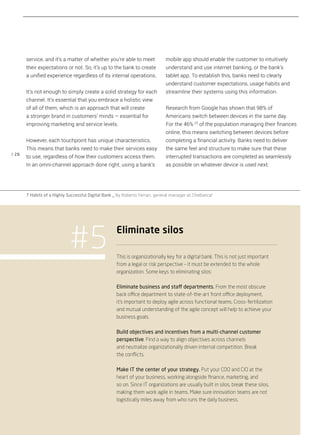 / 26
mobile app should enable the customer to intuitively
understand and use internet banking, or the bank’s
tablet app. To establish this, banks need to clearly
understand customer expectations, usage habits and
streamline their systems using this information.
Research from Google has shown that 98% of
Americans switch between devices in the same day.
For the 46% [7]
of the population managing their finances
online, this means switching between devices before
completing a financial activity. Banks need to deliver
the same feel and structure to make sure that these
interrupted transactions are completed as seamlessly
as possible on whatever device is used next.
service, and it’s a matter of whether you’re able to meet
their expectations or not. So, it’s up to the bank to create
a unified experience regardless of its internal operations.
It’s not enough to simply create a solid strategy for each
channel. It’s essential that you embrace a holistic view
of all of them, which is an approach that will create
a stronger brand in customers’ minds – essential for
improving marketing and service levels.
However, each touchpoint has unique characteristics.
This means that banks need to make their services easy
to use, regardless of how their customers access them.
In an omni-channel approach done right, using a bank’s
This is organizationally key for a digital bank. This is not just important
from a legal or risk perspective – it must be extended to the whole
organization. Some keys to eliminating silos:
Eliminate business and staff departments. From the most obscure
back office department to state-of-the-art front office deployment,
it’s important to deploy agile across functional teams. Cross-fertilization
and mutual understanding of the agile concept will help to achieve your
business goals.
Build objectives and incentives from a multi-channel customer
perspective. Find a way to align objectives across channels
and neutralize organizationally driven internal competition. Break
the conﬂicts.
Make IT the center of your strategy. Put your COO and CIO at the
heart of your business, working alongside ﬁnance, marketing, and
so on. Since IT organizations are usually built in silos, break these silos,
making them work agile in teams. Make sure innovation teams are not
logistically miles away from who runs the daily business.
#5 Eliminate silos
7 Habits of a Highly Successful Digital Bank _ By Roberto Ferrari, general manager at CheBanca!
 