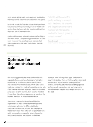 / 32
2020. Mobile will be solely in the lead, fully diminishing
the role of online, customer contact centers and agents.
Of course, mobile adoption and mobile banking adoption
has grown over the years, mostly driven by mobile self-
service. Now, the future will also provide mobile with an
important part of the revenue mix.
A solid mobile strategy is becoming essential for all banks
and credit unions. Google already predicted this in 2013
when it showed that, usually, product research that
starts on a smartphone leads to purchases via other
channels.
“Mobile will become the
preferred way to interact
with the bank. It’s already
the second channel in the
number of interactions
and is the fastest growing
sales channel.”
Riccardo Becagli
head of customer development at Hello bank
However, when building these apps, banks need to
stop thinking about them as the ‘smartphone-optimized
version of our regular internet banking platform’.
Instead, banks should build an app that helps people
perform simple transactions fast and easy, and in
situations where they are most likely in a hurry or on
the road.
One of the biggest mistakes most banks make with
regards to their omni-channel strategy is ‘faking the
experience’ by focusing on creating identical apps
and websites for different devices, which is the same
inside-out mistake they made when building for the web.
If you take the outside-in approach, the end-customer’s
perspective on omni-channel, it will become clear that
it’s not about the different devices per se, but about the
different behaviors on those different devices.
Step one in a successful omni-channel banking
experience is to make sure that different apps and
websites are optimized for different attitudes:
the quick, the casual, the focused, and the physical.
We can then relate these behaviors to specific devices:
quick to smartphones, casual to tablets, focused to
laptops and desktops, and physical to branches.
Recommendation:
Optimize for
the omni-channel
sale
 