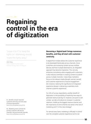 / 37
A digital-first mindset allows the customer experience
to be developed holistically across channels. Since
customers are accessing content across multiple
devices and from multiple destinations, an integrated
approach has become imperative. This not only
enhances consistency when engaging with customers,
it also reduces overhead in creating content to publish
across multiple channels. It also helps marketers
focus on the relevant media (bought, earned, owned)
and customer experience to improve engagement
(for instance, realizing the significance of integrated
experience design in delivering a seamless multi-
channel customer experience).
For 24% of survey respondents, another benefit of
digitization is the possibility of exploring new ways to
generate revenue (see fig 17). However, one point is still
unclear: we talk a lot about an increase in customer
retention, mobile as the biggest revenue channel, and
the importance of omni-channel, but what is the role of
marketing and IT in this new strategy?
For almost every bank, marketing is officially ‘in control’
over the complete customer experience, but it’s not
“Leave it to IT to ‘keep the
lights on’. Marketing should
‘make the lights sexy’.”
Alain Boey,
head of digital transformation,
National Savings Bank of Malaysia
CHAPTER _ 06
Regaining
control in the era
of digitization
Becoming a ‘digital bank’ brings numerous
benefits, and they all start with customer-
centricity.
_ Benefits include improved
customer-centricity, and new ways
of revenue generation.
Source: Efma and Backbase survey (2015).
_ Marketing never controls the
primary customer self-service
channels, only promotional channels.
Source: Efma and Backbase survey (2015).
 