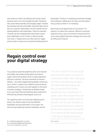 / 39
real, hands-on control. According to the survey results,
business teams can only manage the public marketing
site, social media channels and campaign pages. However,
the channels with the most traffic, those that take care of
the true customer relationships, are the (closed) internet
banking platform and mobile apps. These are essential
channels, yet the marketing team lacks direct control
and is dependent on the IT team or external vendor.
Vice versa, IT departments can often lack the ‘bigger
picture’ when it comes to an essential marketing plan or
philosophy. The key is in employing a business strategy
that embraces collaboration, but also one that doesn’t
focus purely on either IT or marketing.
Becoming a truly digital bank isn’t just about IT or
systems. It’s about the customer. Without a customer
experience focus, plus commitment at executive level,
and a robust digital execution strategy, the journey will
be difficult and may fail.
To succeed at customer experience (CX), omni-channel
and mobile, and to beat the disrupters, you have to
regain control and be able to drive a unique experience
with your customer. The focus should be on channel
delivery – you need a digital banking platform where you
are in control. It needs to be a platform where business,
marketing and IT teams can work together on the same
innovation strategy. It should also be flexible enough
to mix and match best-of-breed third-party systems for
PFM, Bill Pay, Remote Check Deposit, and so on.
Yet, regaining control isn’t the only challenge you’re
facing. You need to cater for the two different
heartbeats we discussed earlier in this report: the
fast-moving marketing/customer heartbeat, and the
Recommendation:
Regain control over
your digital strategy
“The Tier 3 and 4 FIs in the US all
look the same when it comes to
online and mobile. Why? Because
the three core banking vendors
that dominate the market are
also in control of the online
experience. As a small bank or
credit union, this means they can
change the logo, maybe color of
the text. For the rest, the bank or
CU will look exactly the same as
all the other banks on the market.
This cannot be the way forward
in the age of digital disruption.”
Alex Jimenez,
SVP digital and innovation, Rockland Trust
Chapter _ 06 Regaining control in the era of digitization
_ Customer experience is crucial
for a successful digital transformation.
Source: Efma and Backbase survey (2015).
 