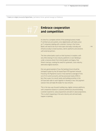 #7
7 Habits of a Highly Successful Digital Bank _ By Roberto Ferrari, general manager at CheBanca!
/ 41
It’s time for a complete rethink of the banking business model,
IT architecture and systems, since digital banks will mainly serve
as IT companies dealing with customers’ money in the future.
Banks will need to be much more open and ready culturally and
infrastructurally to share business, clients’ platforms and solutions
with external partners.
The time where banks could run their business in isolation, with
very little sharing of cross-industry platforms is over. Banking is
under a massive attack from internet giants and legacy-free
ﬁntech startups, creating the need for systematic, cross-industry
alternative digital solutions.
One very good example of how the banking future should be
reshaped is given by the UK-based Paym P2P payment network.
Forced by the Payments Council, it has reached a coverage of nine
out of 10 current accounts, and has processed nearly £44m in
less than a year. As a result, banks and building societies in the
UK have been able to work together to develop a new, fast payment
solution that will make life harder for new entrants.
This is the new way forward: building new, digital, common platforms,
with competition based on customer preferences around branding,
customer experience, value propositions and add-on value propositions.
This is what’s happening in the auto industry and will eventually
happen in banking.
Embrace cooperation
and competition
Chapter _ 06 Regaining control in the era of digitization
 