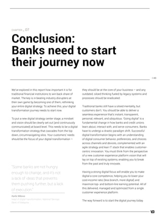 / 43
they should be at the core of your business – and any
outdated, siloed thinking fueled by legacy systems and
processes should be eradicated.
Traditional banks still have a siloed mentality, but
customers don’t. You should be able to deliver a
seamless experience that’s instant, transparent,
personal, relevant, and ubiquitous. ‘Going digital’ is a
fundamental change in how banks and credit unions
learn about, interact with, and serve consumers. Banks
have to undergo a drastic paradigm shift. Successful
digital transformation begins with an understanding
of digital consumer behavior, preferences, and choices
across channels and devices, complemented with an
agile strategy and lean IT stack that enables customer-
centric innovation. You must think from the perspective
of a new customer experience platform vision that will
lay on top of existing systems, enabling you to break
from the past and truly innovate.
Having a strong digital focus will enable you to make
digital a core competence, helping you to lower your
cost-income ratio (less branch, more digital) and
maximize top- and bottom-line earning potential. All of
this delivered, managed and optimized from a single
customer experience platform.
The way forward is to start the digital journey today.
We’ve explored in this report how important it is for
traditional financial institutions to win back share of
market. The key is in beating industry disrupters at
their own game by becoming one of them, rethinking
your entire digital strategy. To achieve this, your digital
transformation journey needs to start now.
To put a new digital strategy center stage, a mindset
and vision should be clearly set out (and continuously
communicated) at board level. This needs to be a digital
transformation strategy that cascades from the top
down, circumnavigating silos. Your customers’ needs
should be the focus of your digital transformation –
“Some banks are not hungry
enough to change, and it’s not
a lack of ideas that prevents
them pushing further, but a lack
of execution.”
Karlis Mikoss
head of digital transformation, National Savings
Bank of Malaysia
CHAPTER _ 07
Conclusion:
Banks need to start
their journey now
 