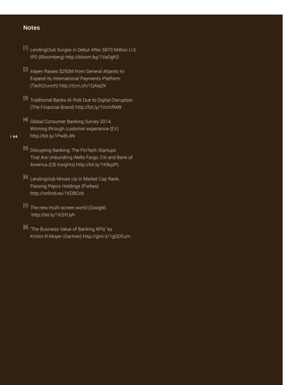 [1] LendingClub Surges in Debut After $870 Million U.S
IPO (Bloomberg) http://bloom.bg/1VaOgK0
[2] Adyen Raises $250M from General Atlantic to
Expand its International Payments Platform
(TechCrunch) http://tcrn.ch/1QAiq2K
[3] Traditional Banks At Risk Due to Digital Disruption
(The Financial Brand) http://bit.ly/1VcmfMW
[4] Global Consumer Banking Survey 2014, 
Winning through customer experience (EY) 
http://bit.ly/1PwBL4N
[5] Disrupting Banking: The FinTech Startups
That Are Unbundling Wells Fargo, Citi and Bank of
America (CB Insights) http://bit.ly/1KBqzPL
[6] Lendingclub Moves Up in Market Cap Rank,
Passing Pepco Holdings (Forbes) 
http://onforb.es/1KDBCcb
[7] The new multi-screen world (Google)
 http://bit.ly/1KSYUyh
[8] ‘The Business Value of Banking APIs’ by
Kristin R Moyer (Gartner) http://gtnr.it/1gQOEum
/ 44
Notes
 